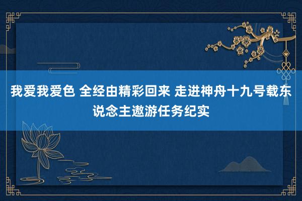 我爱我爱色 全经由精彩回来 走进神舟十九号载东说念主遨游任务纪实