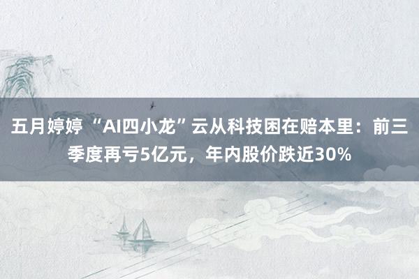 五月婷婷 “AI四小龙”云从科技困在赔本里：前三季度再亏5亿元，年内股价跌近30%