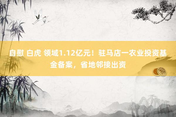 自慰 白虎 领域1.12亿元！驻马店一农业投资基金备案，省地邻接出资