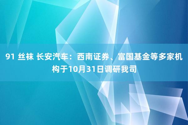 91 丝袜 长安汽车：西南证券、富国基金等多家机构于10月31日调研我司