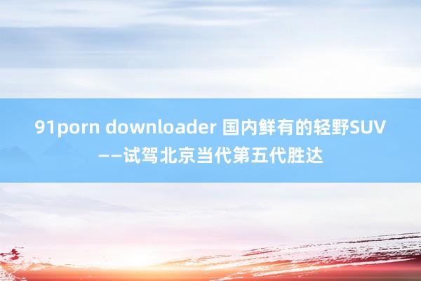 91porn downloader 国内鲜有的轻野SUV——试驾北京当代第五代胜达