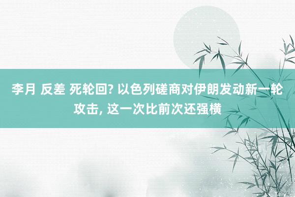 李月 反差 死轮回? 以色列磋商对伊朗发动新一轮攻击, 这一次比前次还强横