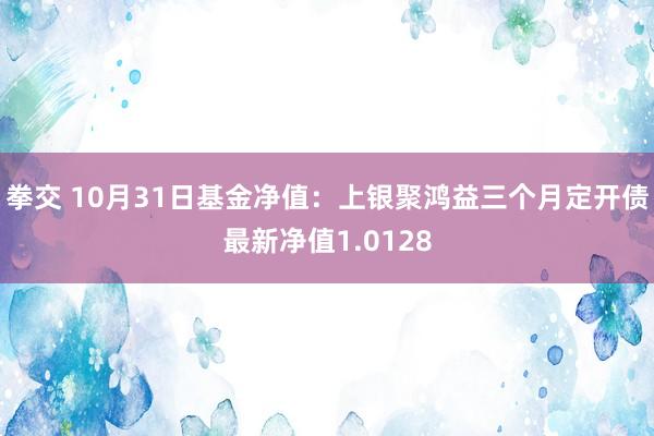 拳交 10月31日基金净值：上银聚鸿益三个月定开债最新净值1.0128