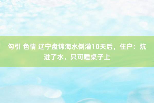 勾引 色情 辽宁盘锦海水倒灌10天后，住户：炕进了水，只可睡桌子上