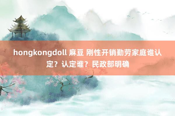 hongkongdoll 麻豆 刚性开销勤劳家庭谁认定？认定谁？民政部明确