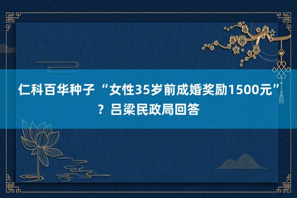 仁科百华种子 “女性35岁前成婚奖励1500元”？吕梁民政局回答