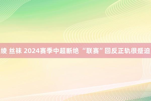 绫 丝袜 2024赛季中超断绝 “联赛”回反正轨很蹙迫