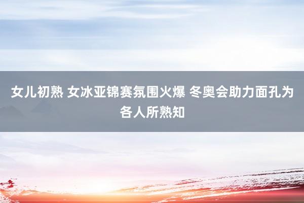女儿初熟 女冰亚锦赛氛围火爆 冬奥会助力面孔为各人所熟知