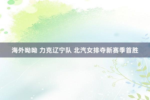 海外呦呦 力克辽宁队 北汽女排夺新赛季首胜