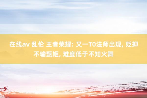 在线av 乱伦 王者荣耀: 又一T0法师出现， 贬抑不输甄姬， 难度低于不知火舞