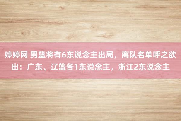 婷婷网 男篮将有6东说念主出局，离队名单呼之欲出：广东、辽篮各1东说念主，浙江2东说念主