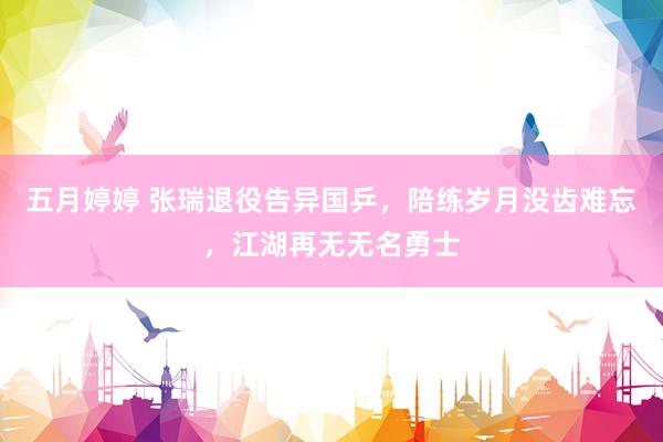 五月婷婷 张瑞退役告异国乒，陪练岁月没齿难忘，江湖再无无名勇士