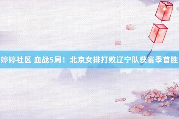 婷婷社区 血战5局！北京女排打败辽宁队获赛季首胜