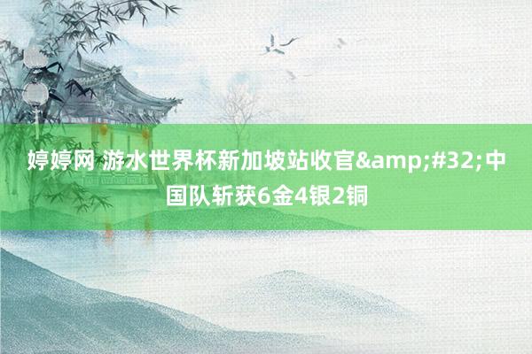 婷婷网 游水世界杯新加坡站收官&#32;中国队斩获6金4银2铜