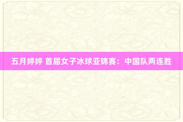 五月婷婷 首届女子冰球亚锦赛：中国队两连胜