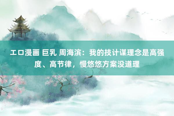 エロ漫画 巨乳 周海滨：我的技计谋理念是高强度、高节律，慢悠悠方案没道理