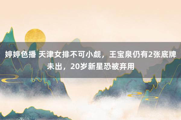 婷婷色播 天津女排不可小觑，王宝泉仍有2张底牌未出，20岁新星恐被弃用