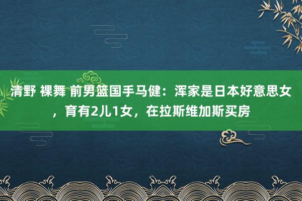 清野 裸舞 前男篮国手马健：浑家是日本好意思女，育有2儿1女，在拉斯维加斯买房