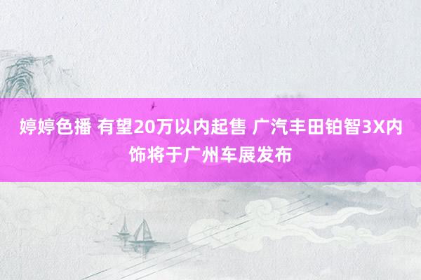 婷婷色播 有望20万以内起售 广汽丰田铂智3X内饰将于广州车展发布