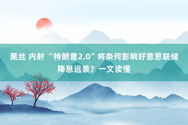 黑丝 内射 “特朗普2.0”将奈何影响好意思联储降息远景？一文读懂