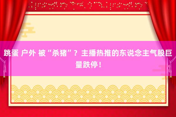 跳蛋 户外 被“杀猪”？主播热推的东说念主气股巨量跌停！