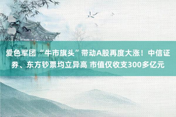 爱色军团 “牛市旗头”带动A股再度大涨！中信证券、东方钞票均立异高 市值仅收支300多亿元
