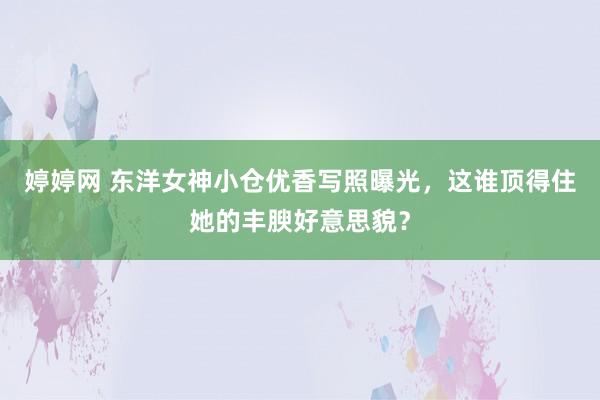 婷婷网 东洋女神小仓优香写照曝光，这谁顶得住她的丰腴好意思貌？