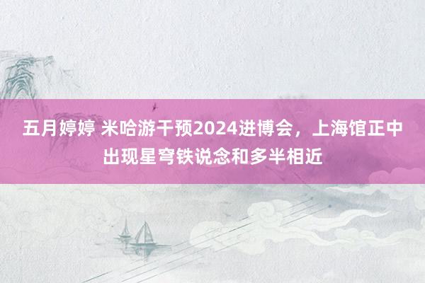 五月婷婷 米哈游干预2024进博会，上海馆正中出现星穹铁说念和多半相近