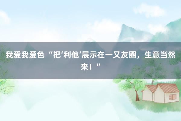 我爱我爱色 “把‘利他’展示在一又友圈，生意当然来！”
