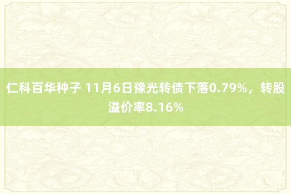 仁科百华种子 11月6日豫光转债下落0.79%，转股溢价率8.16%