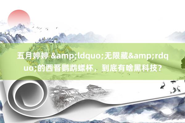 五月婷婷 &ldquo;无限藏&rdquo;的西晋鹦鹉螺杯，到底有啥黑科技？