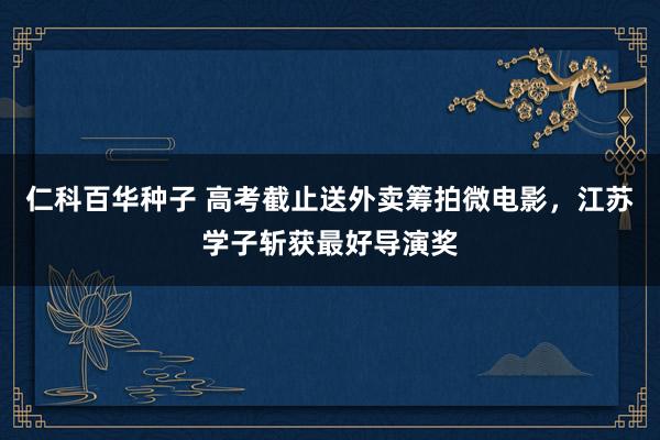 仁科百华种子 高考截止送外卖筹拍微电影，江苏学子斩获最好导演奖