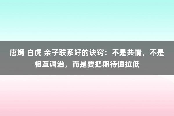唐嫣 白虎 亲子联系好的诀窍：不是共情，不是相互调治，而是要把期待值拉低