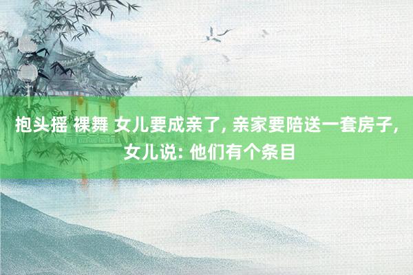 抱头摇 裸舞 女儿要成亲了, 亲家要陪送一套房子, 女儿说: 他们有个条目