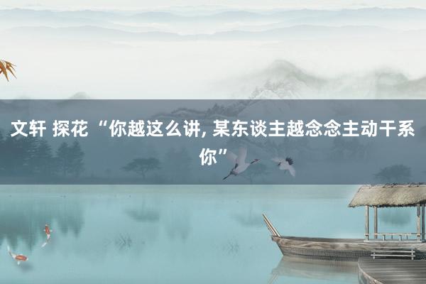 文轩 探花 “你越这么讲， 某东谈主越念念主动干系你”