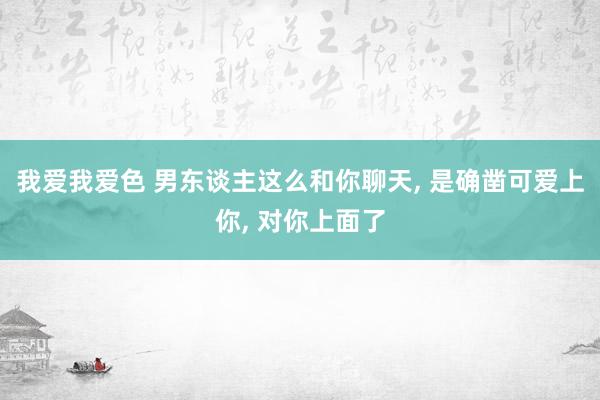 我爱我爱色 男东谈主这么和你聊天， 是确凿可爱上你， 对你上面了
