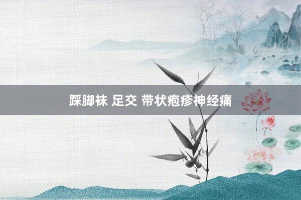 踩脚袜 足交 带状疱疹神经痛