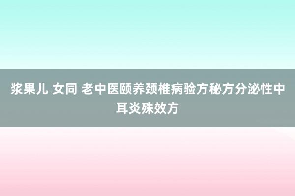 浆果儿 女同 老中医颐养颈椎病验方秘方分泌性中耳炎殊效方