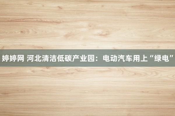 婷婷网 河北清洁低碳产业园：电动汽车用上“绿电”