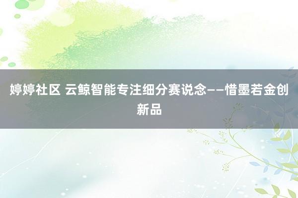 婷婷社区 云鲸智能专注细分赛说念——惜墨若金创新品
