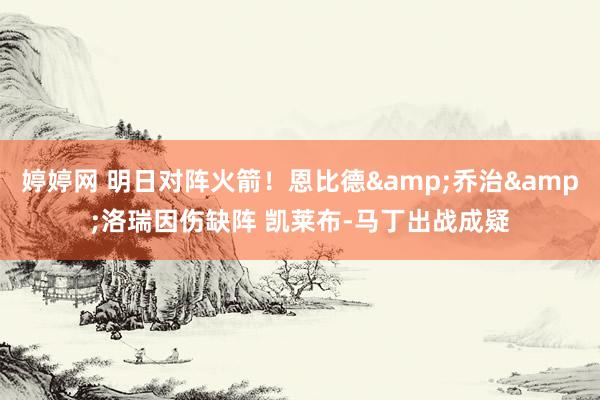 婷婷网 明日对阵火箭！恩比德&乔治&洛瑞因伤缺阵 凯莱布-马丁出战成疑