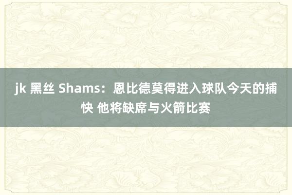 jk 黑丝 Shams：恩比德莫得进入球队今天的捕快 他将缺席与火箭比赛