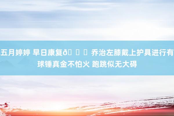 五月婷婷 早日康复🙏乔治左膝戴上护具进行有球锤真金不怕火 跑跳似无大碍
