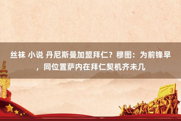 丝袜 小说 丹尼斯曼加盟拜仁？穆图：为前锋早，同位置萨内在拜仁契机齐未几