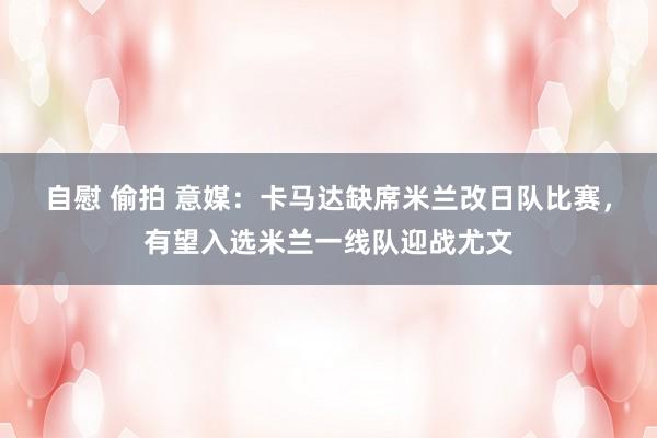 自慰 偷拍 意媒：卡马达缺席米兰改日队比赛，有望入选米兰一线队迎战尤文