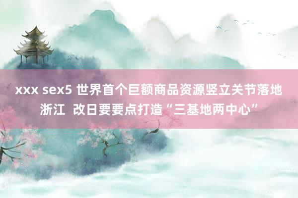 xxx sex5 世界首个巨额商品资源竖立关节落地浙江  改日要要点打造“三基地两中心”