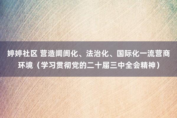 婷婷社区 营造阛阓化、法治化、国际化一流营商环境（学习贯彻党的二十届三中全会精神）