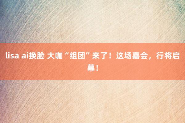 lisa ai换脸 大咖“组团”来了！这场嘉会，行将启幕！