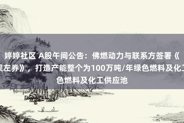 婷婷社区 A股午间公告：佛燃动力与联系方签署《配合框架左券》，打造产能整个为100万吨/年绿色燃料及化工供应池