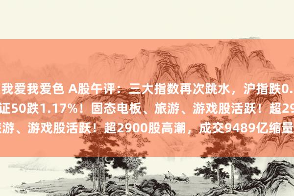 我爱我爱色 A股午评：三大指数再次跳水，沪指跌0.36%创指跌0.55%北证50跌1.17%！固态电板、旅游、游戏股活跃！超2900股高潮，成交9489亿缩量252亿